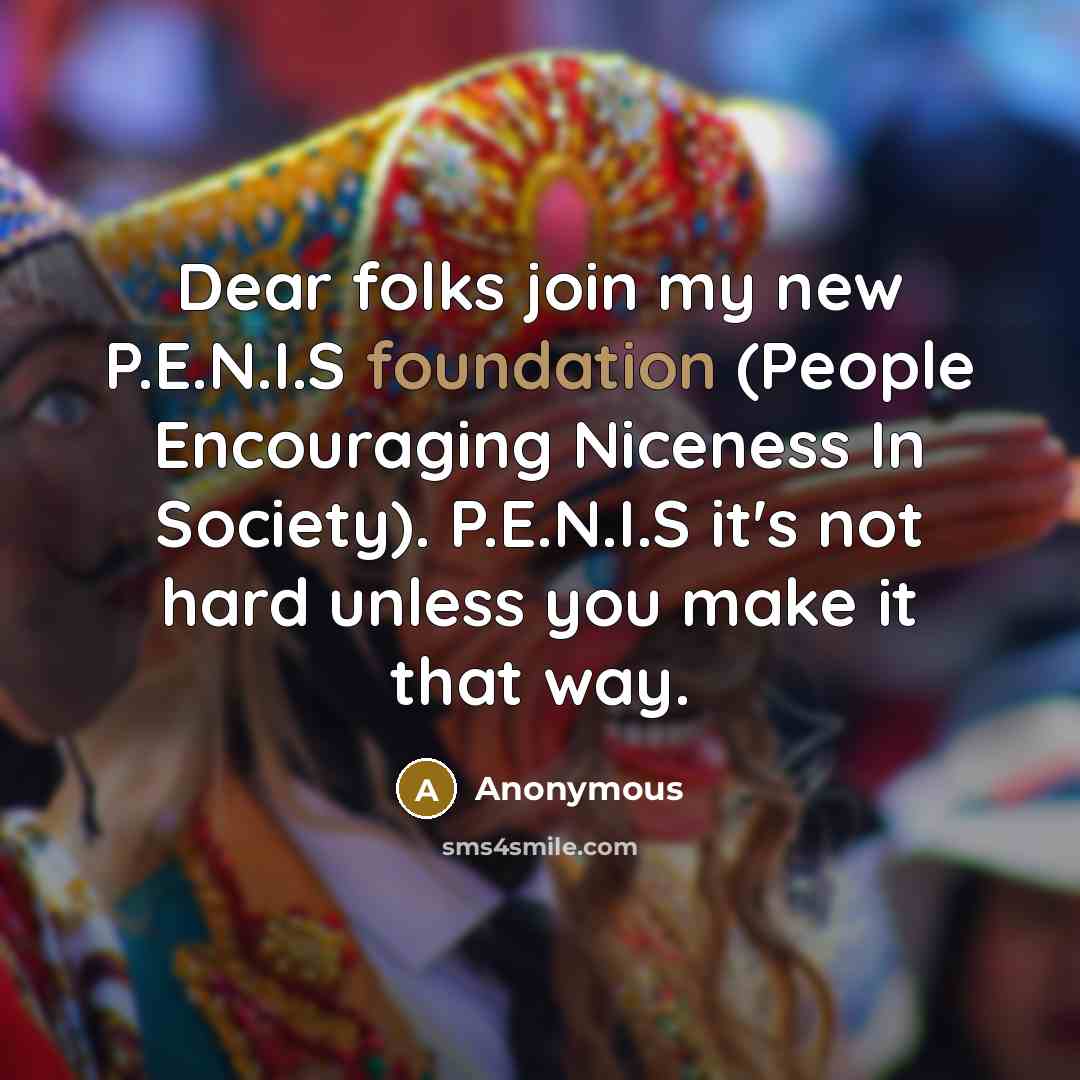 “Dear folks join my new P.E.N.I.S foundation (People Encouraging Niceness In Society). P.E.N.I.S it's not hard unless you make it that way.” quote by Anonymous