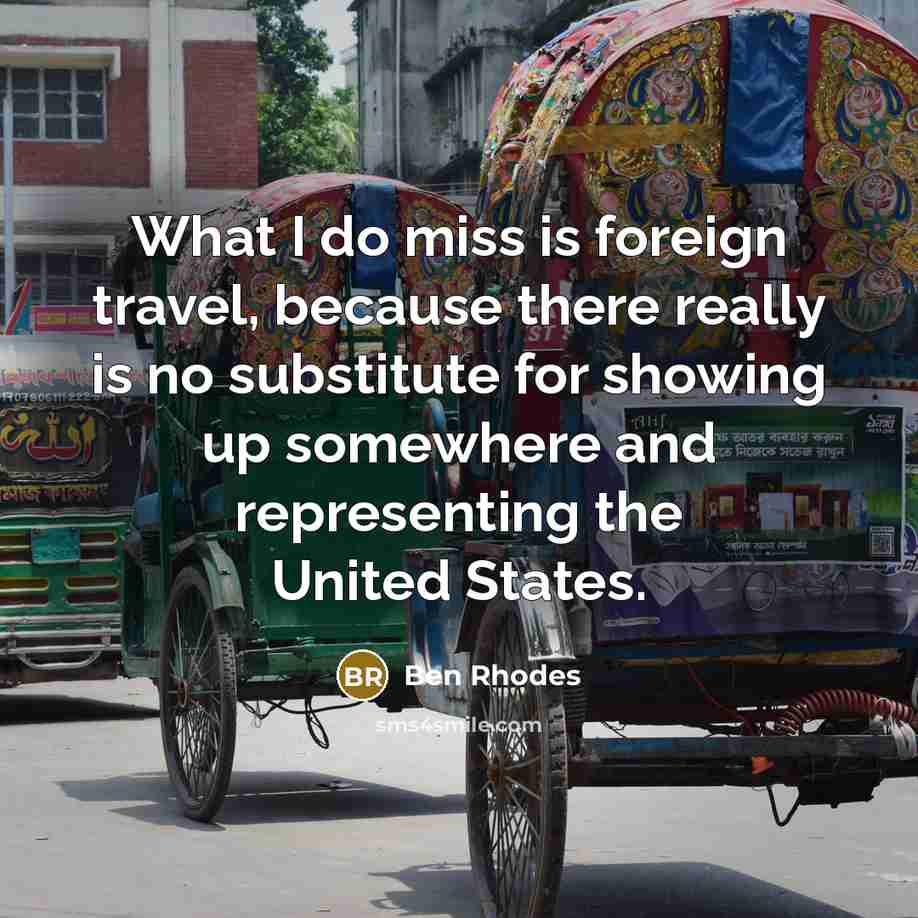 “What I do miss is foreign travel, because there really is no substitute for showing up somewhere and representing the United States.” quote by Ben Rhodes