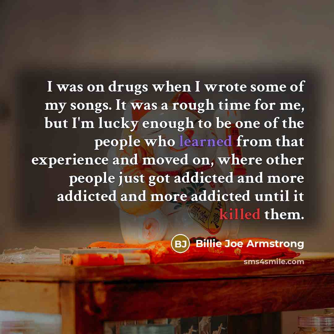 “I was on drugs when I wrote some of my songs. It was a rough time for me, but I'm lucky enough to be one of the people who learned from that experience and moved on, where other people just got addicted and more addicted and more addicted until it killed them.” quote by Billie Joe Armstrong