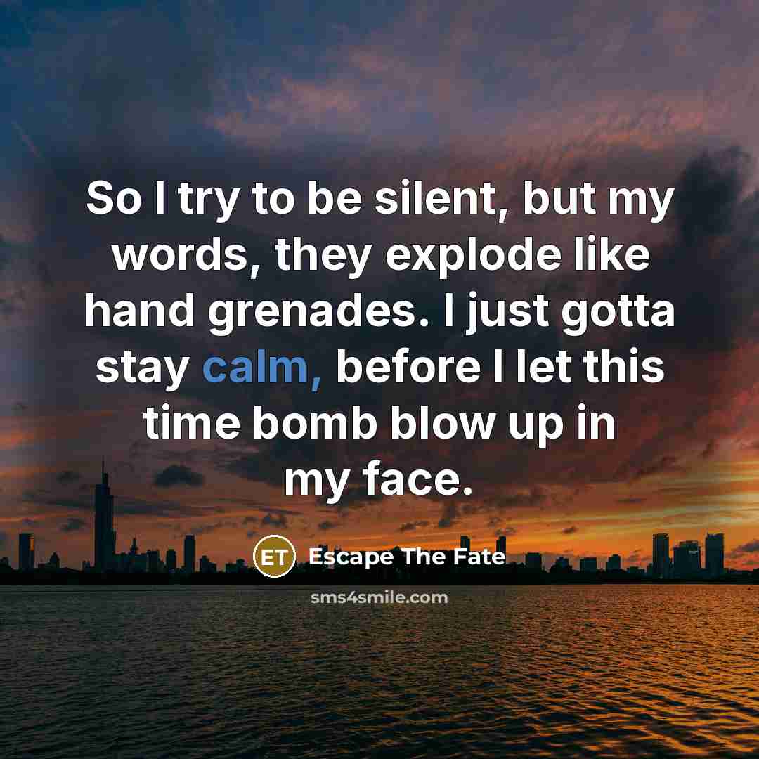 “So I try to be silent, but my words, they explode like hand grenades. I just gotta stay calm, before I let this time bomb blow up in my face.” quote by Escape The Fate