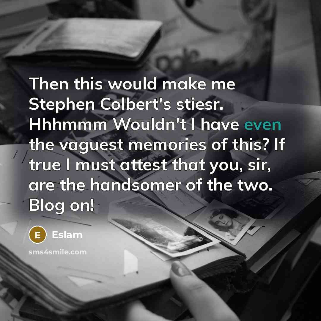 “Then this would make me Stephen Colbert's stiesr. Hhhmmm Wouldn't I have even the vaguest memories of this? If true I must attest that you, sir, are the handsomer of the two. Blog on!” quote by Eslam