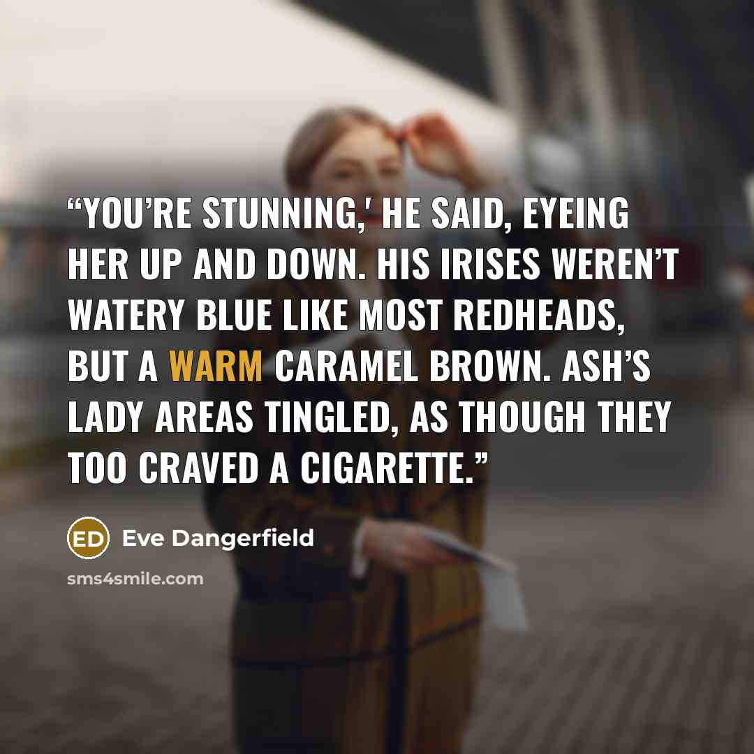 “You’re stunning,' he said, eyeing her up and down. His irises weren’t watery blue like most redheads, but a warm caramel brown. Ash’s lady areas tingled, as though they too craved a cigarette.” quote by Eve Dangerfield