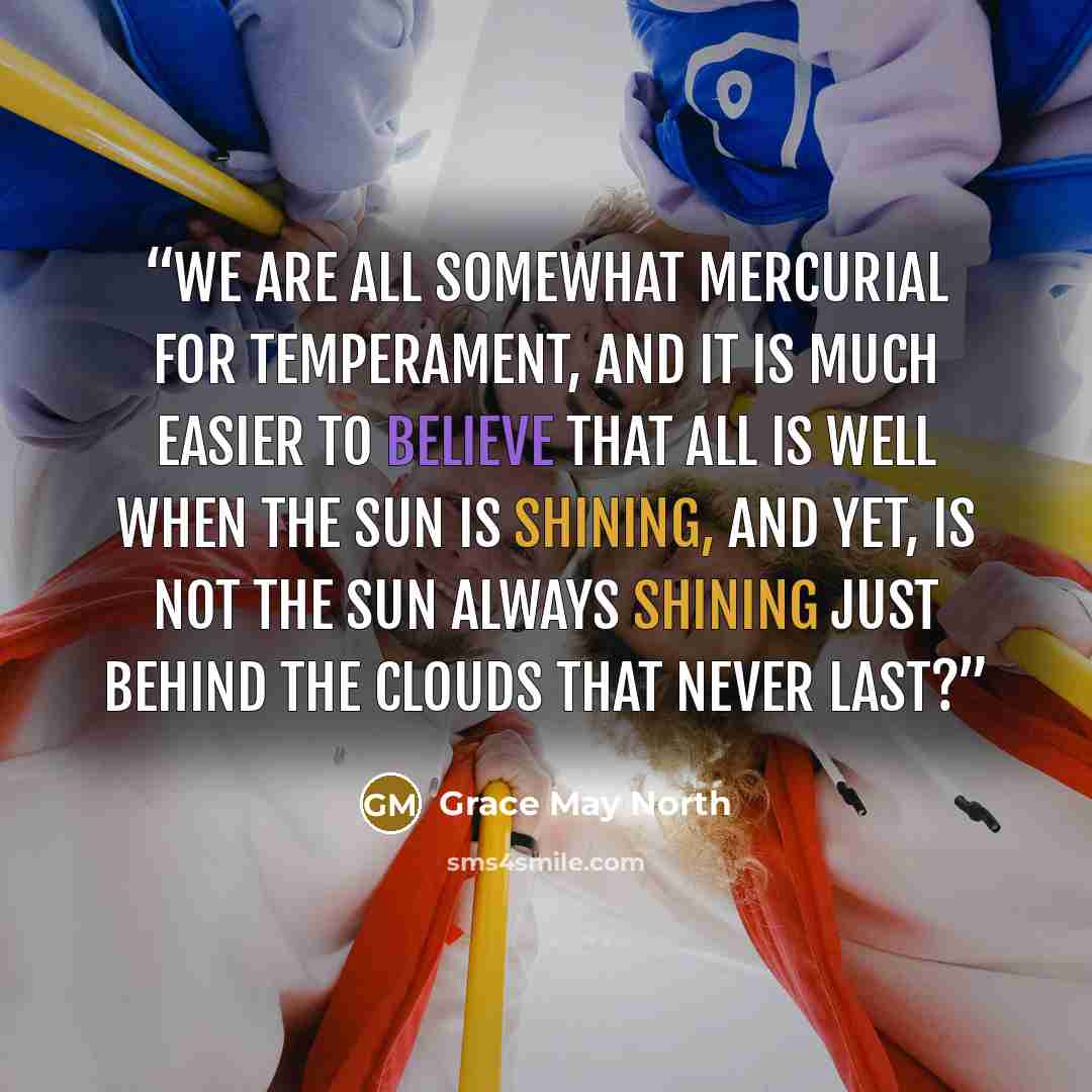 “We are all somewhat mercurial for temperament, and it is much easier to believe that all is well when the sun is shining, and yet, is not the sun always shining just behind the clouds that never last?” quote by Grace May North