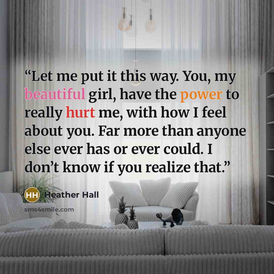 “Let me put it this way. You, my beautiful girl, have the power to really hurt me, with how I feel about you. Far more than anyone else ever has or ever could. I don’t know if you realize that.” quote by Heather Hall