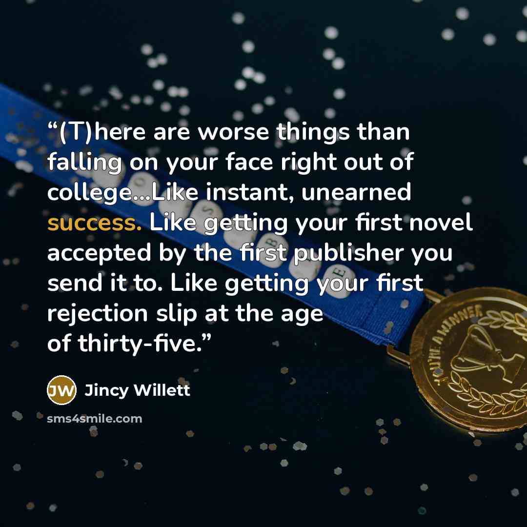 “(T)here are worse things than falling on your face right out of college...Like instant, unearned success. Like getting your first novel accepted by the first publisher you send it to. Like getting your first rejection slip at the age of thirty-five.” quote by Jincy Willett