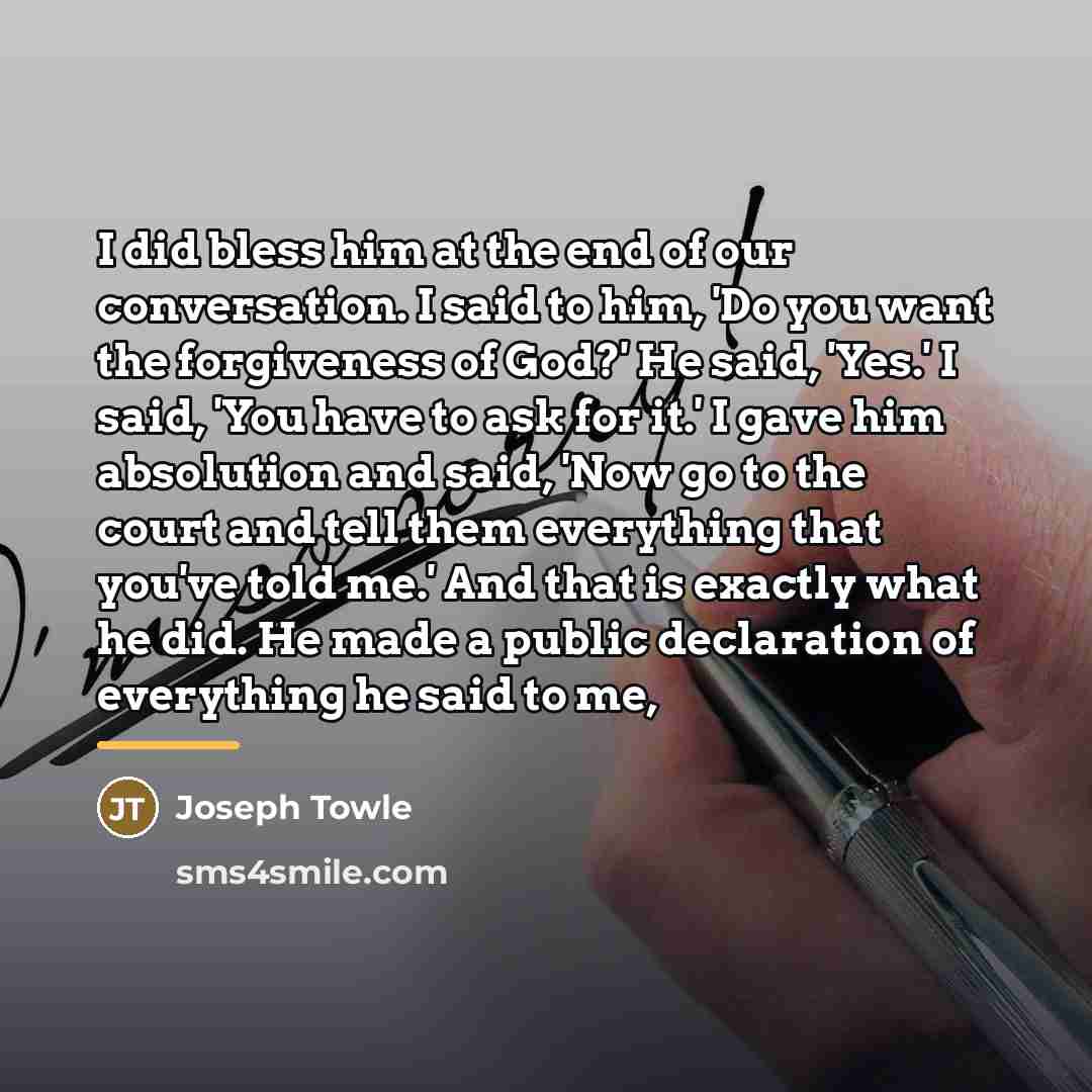 “I did bless him at the end of our conversation. I said to him, 'Do you want the forgiveness of God?' He said, 'Yes.' I said, 'You have to ask for it.' I gave him absolution and said, 'Now go to the court and tell them everything that you've told me.' And that is exactly what he did. He made a…” quote by Joseph Towle