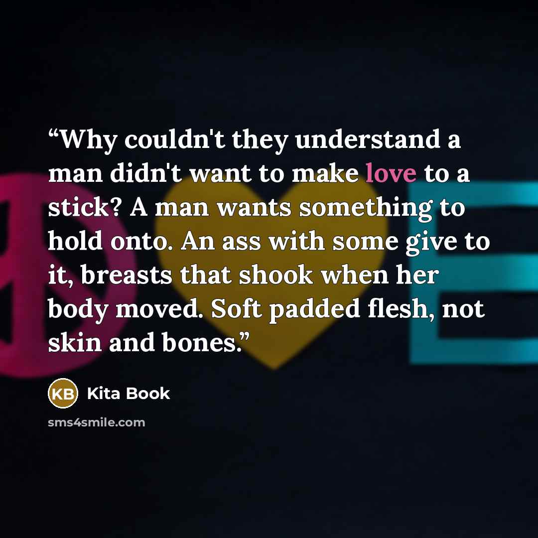 “Why couldn't they understand a man didn't want to make love to a stick? A man wants something to hold onto. An ass with some give to it, breasts that shook when her body moved. Soft padded flesh, not skin and bones.” quote by Kita Book