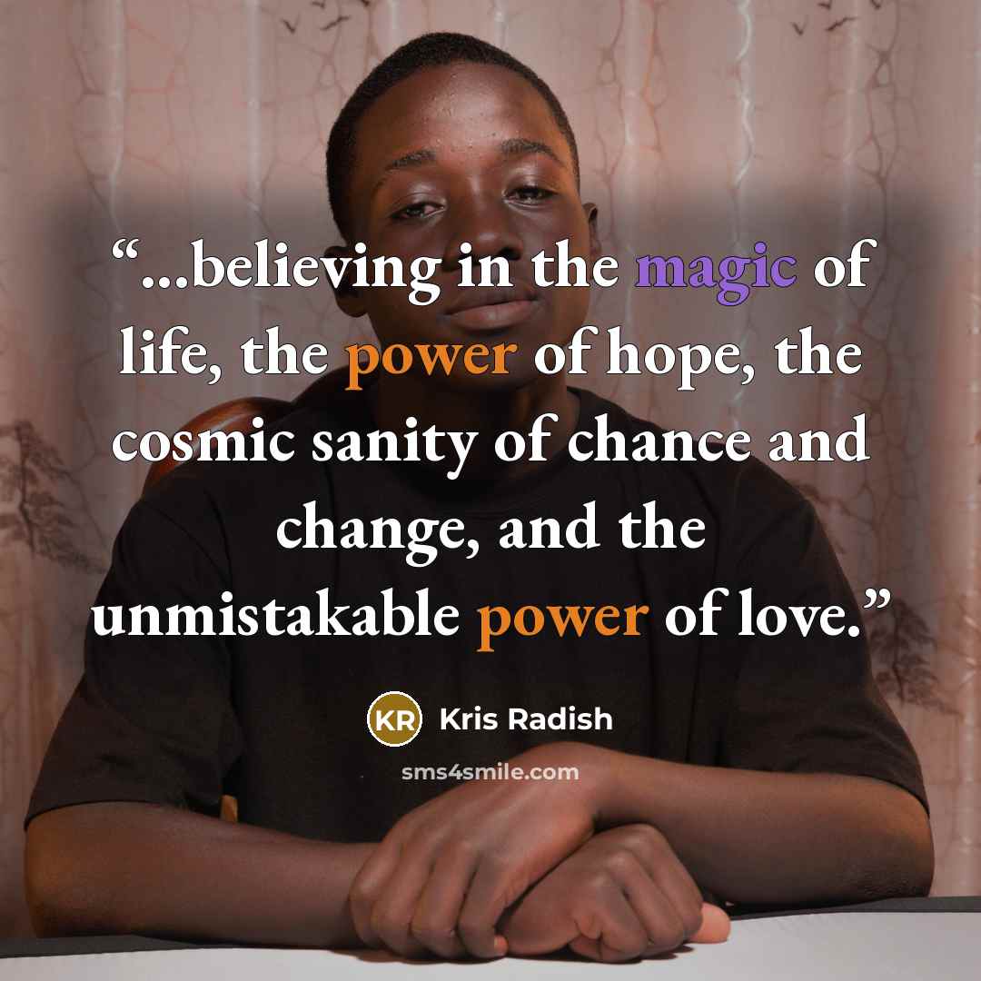 “...believing in the magic of life, the power of hope, the cosmic sanity of chance and change, and the unmistakable power of love.” quote by Kris Radish