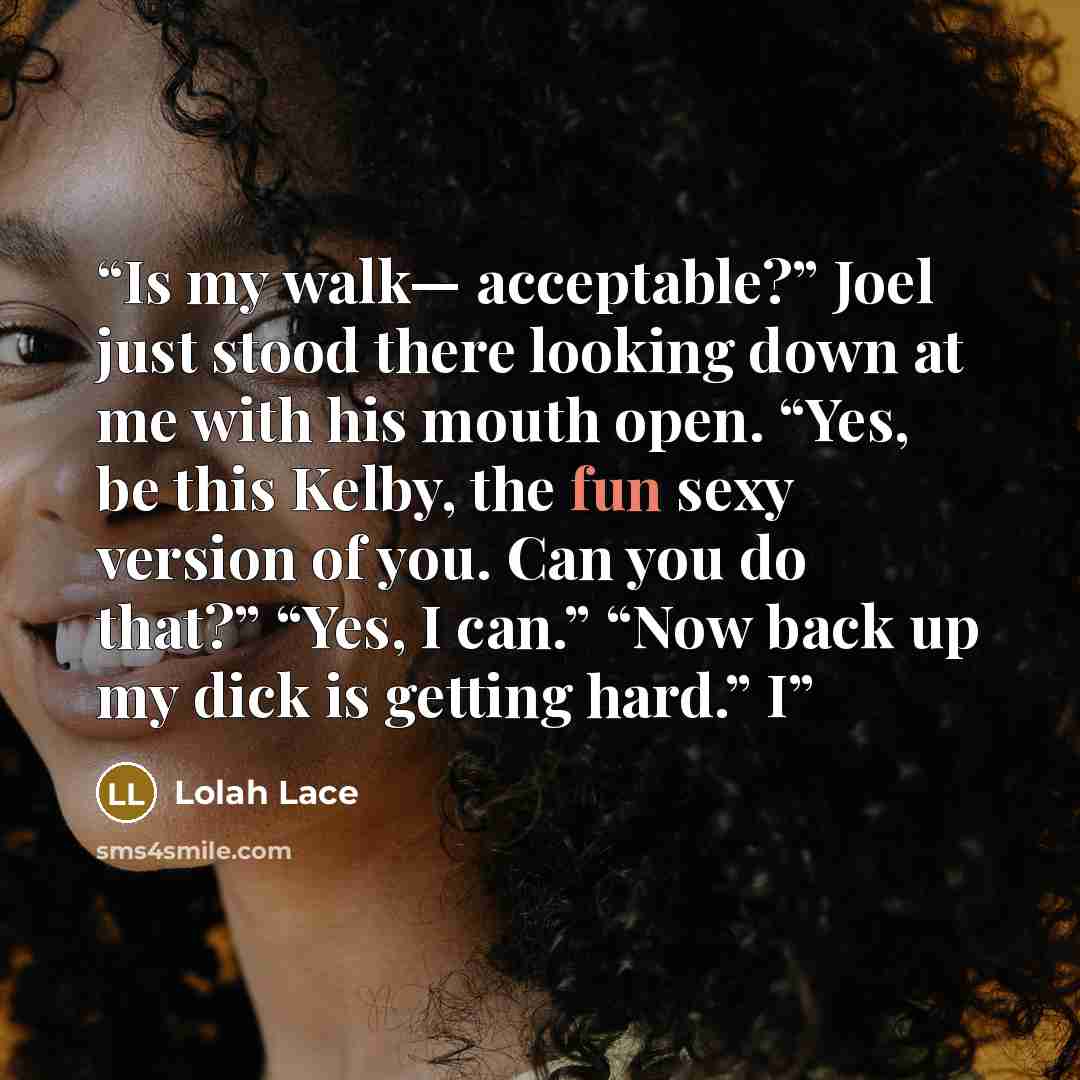 “Is my walk— acceptable?” Joel just stood there looking down at me with his mouth open. “Yes, be this Kelby, the fun sexy version of you. Can you do that?” “Yes, I can.” “Now back up my dick is getting hard.” I” quote by Lolah Lace