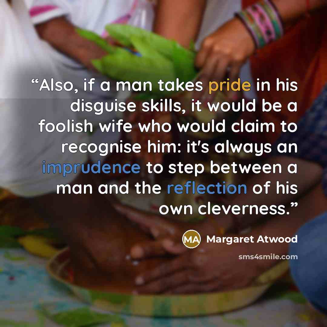“Also, if a man takes pride in his disguise skills, it would be a foolish wife who would claim to recognise him: it's always an imprudence to step between a man and the reflection of his own cleverness.” quote by Margaret Atwood