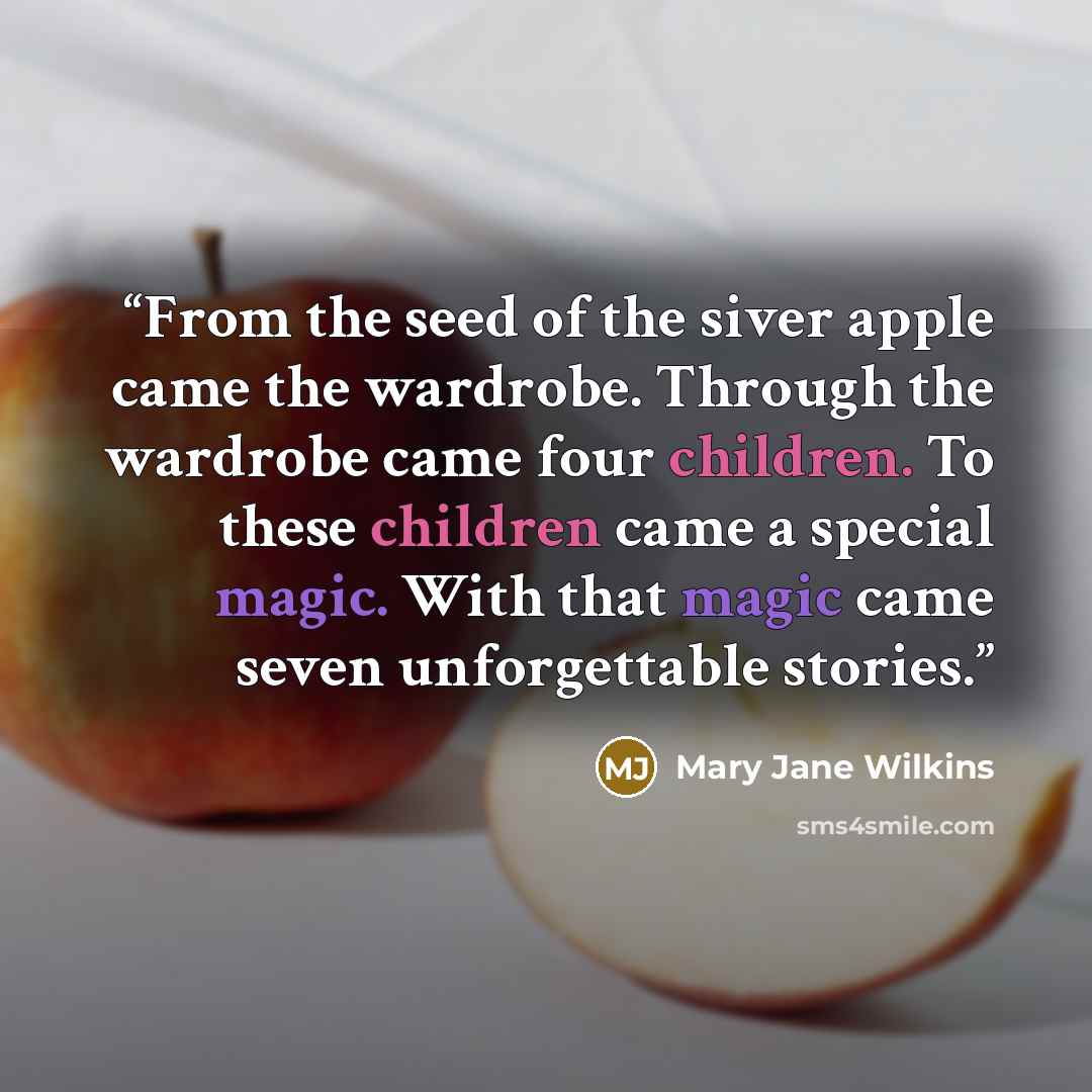 “From the seed of the siver apple came the wardrobe. Through the wardrobe came four children. To these children came a special magic. With that magic came seven unforgettable stories.” quote by Mary Jane Wilkins