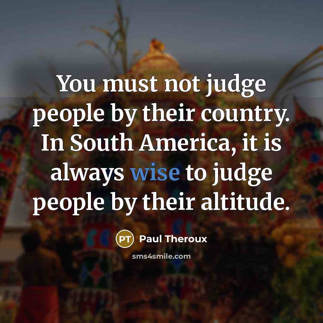 “You must not judge people by their country. In South America, it is always wise to judge people by their altitude.” quote by Paul Theroux