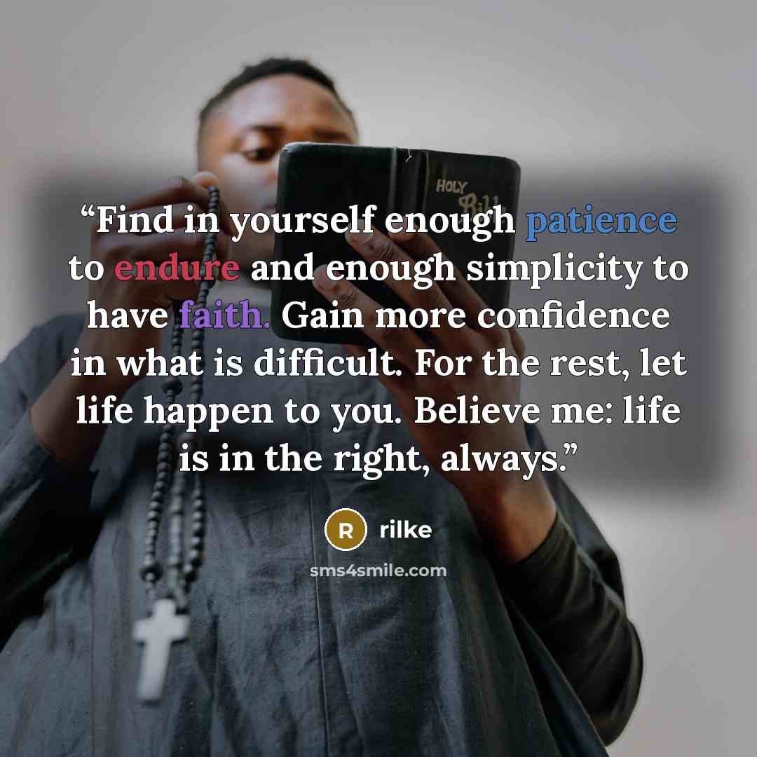 “Find in yourself enough patience to endure and enough simplicity to have faith. Gain more confidence in what is difficult. For the rest, let life happen to you. Believe me: life is in the right, always.” quote by Rilke