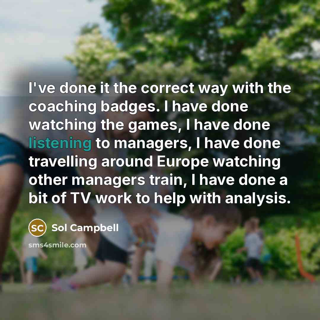 “I've done it the correct way with the coaching badges. I have done watching the games, I have done listening to managers, I have done travelling around Europe watching other managers train, I have done a bit of TV work to help with analysis.” quote by Sol Campbell