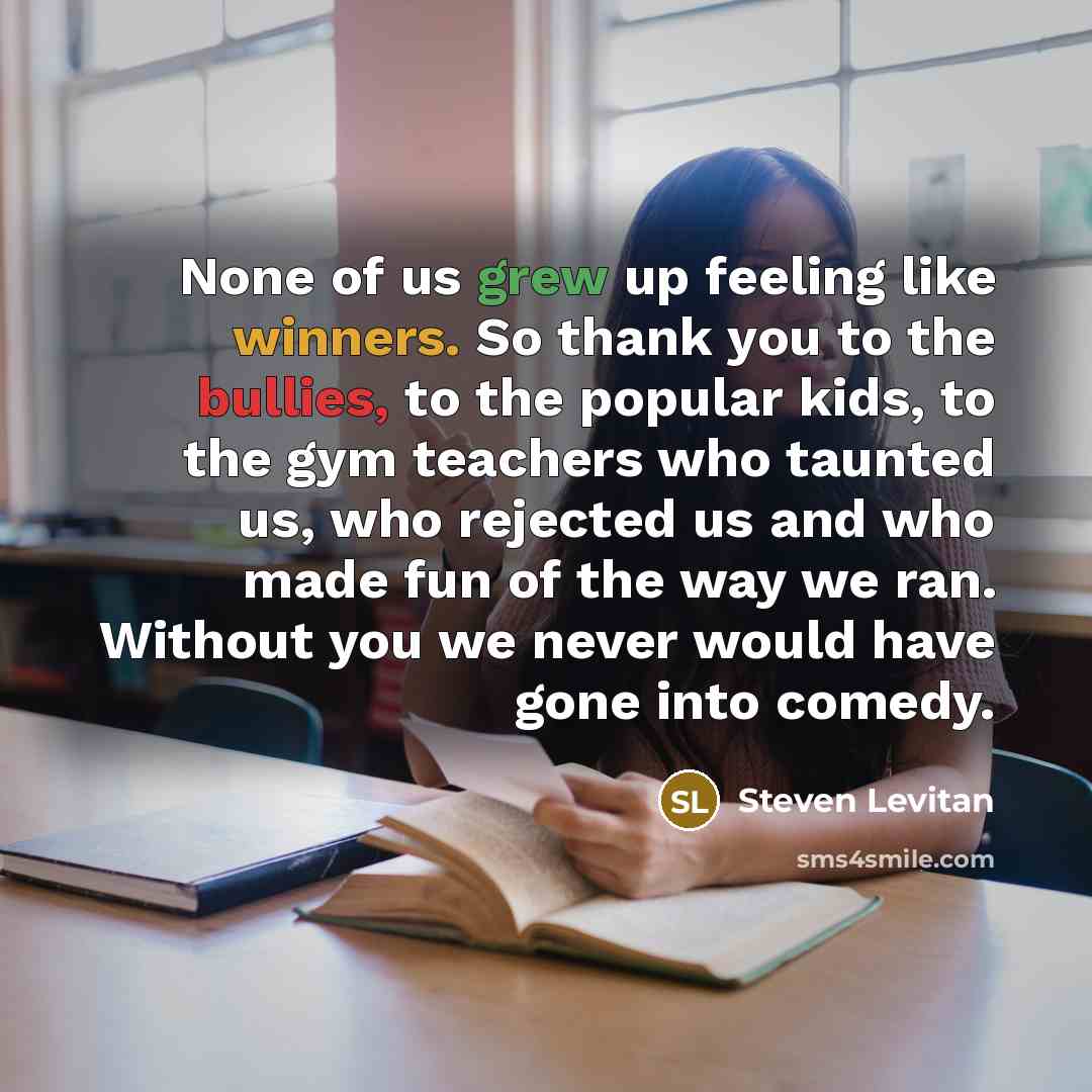 “None of us grew up feeling like winners. So thank you to the bullies, to the popular kids, to the gym teachers who taunted us, who rejected us and who made fun of the way we ran. Without you we never would have gone into comedy.” quote by Steven Levitan