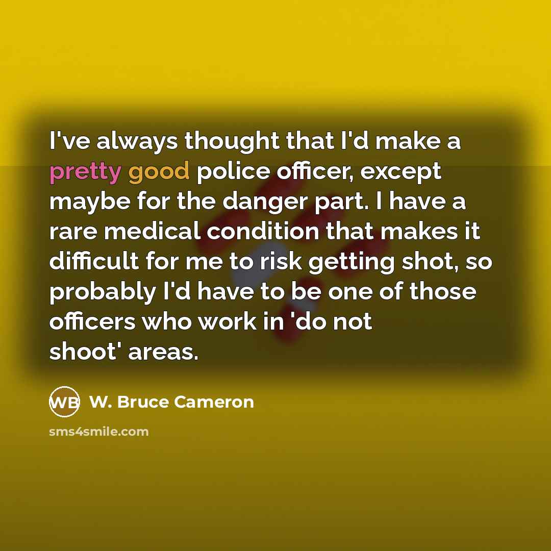 “I've always thought that I'd make a pretty good police officer, except maybe for the danger part. I have a rare medical condition that makes it difficult for me to risk getting shot, so probably I'd have to be one of those officers who work in 'do not shoot' areas.” quote by W. Bruce Cameron