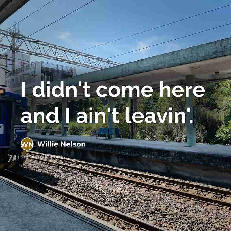 “I didn't come here and I ain't leavin'.” quote by Willie Nelson