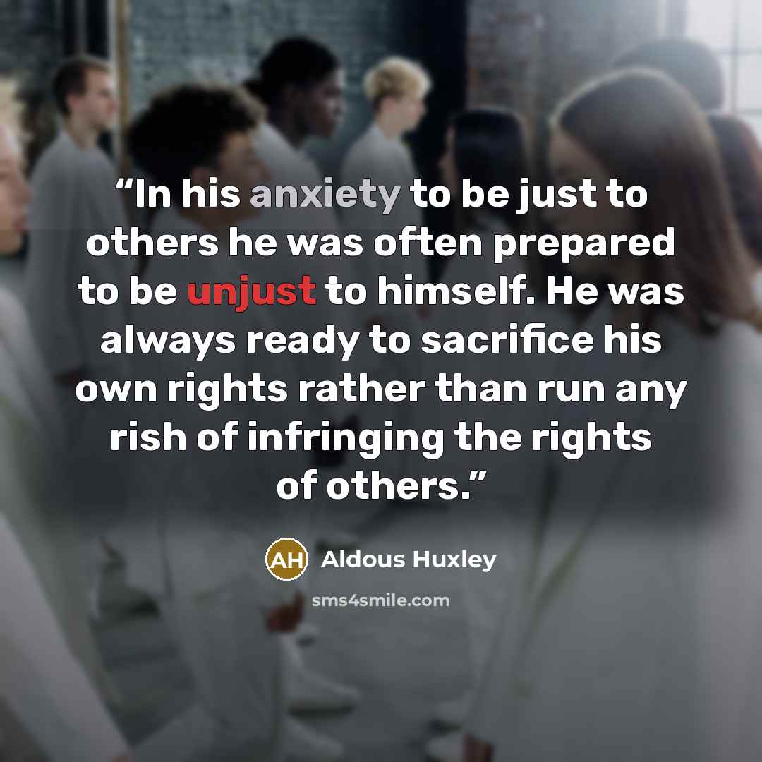 “In his anxiety to be just to others he was often prepared to be unjust to himself. He was always ready to sacrifice his own rights rather than run any rish of infringing the rights of others.” quote by Aldous Huxley