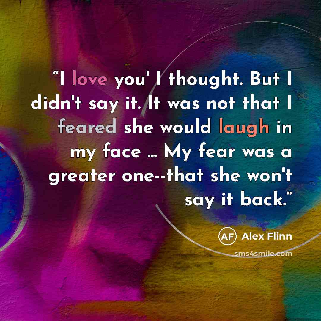 “I love you' I thought. But I didn't say it. It was not that I feared she would laugh in my face ... My fear was a greater one--that she won't say it back.” quote by Alex Flinn