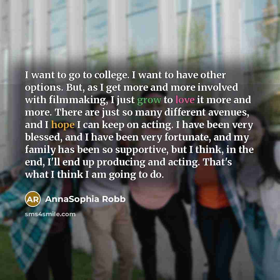 “I want to go to college. I want to have other options. But, as I get more and more involved with filmmaking, I just grow to love it more and more. There are just so many different avenues, and I hope I can keep on acting. I have been very blessed, and I have been very fortunate, and my family has…” quote by AnnaSophia Robb