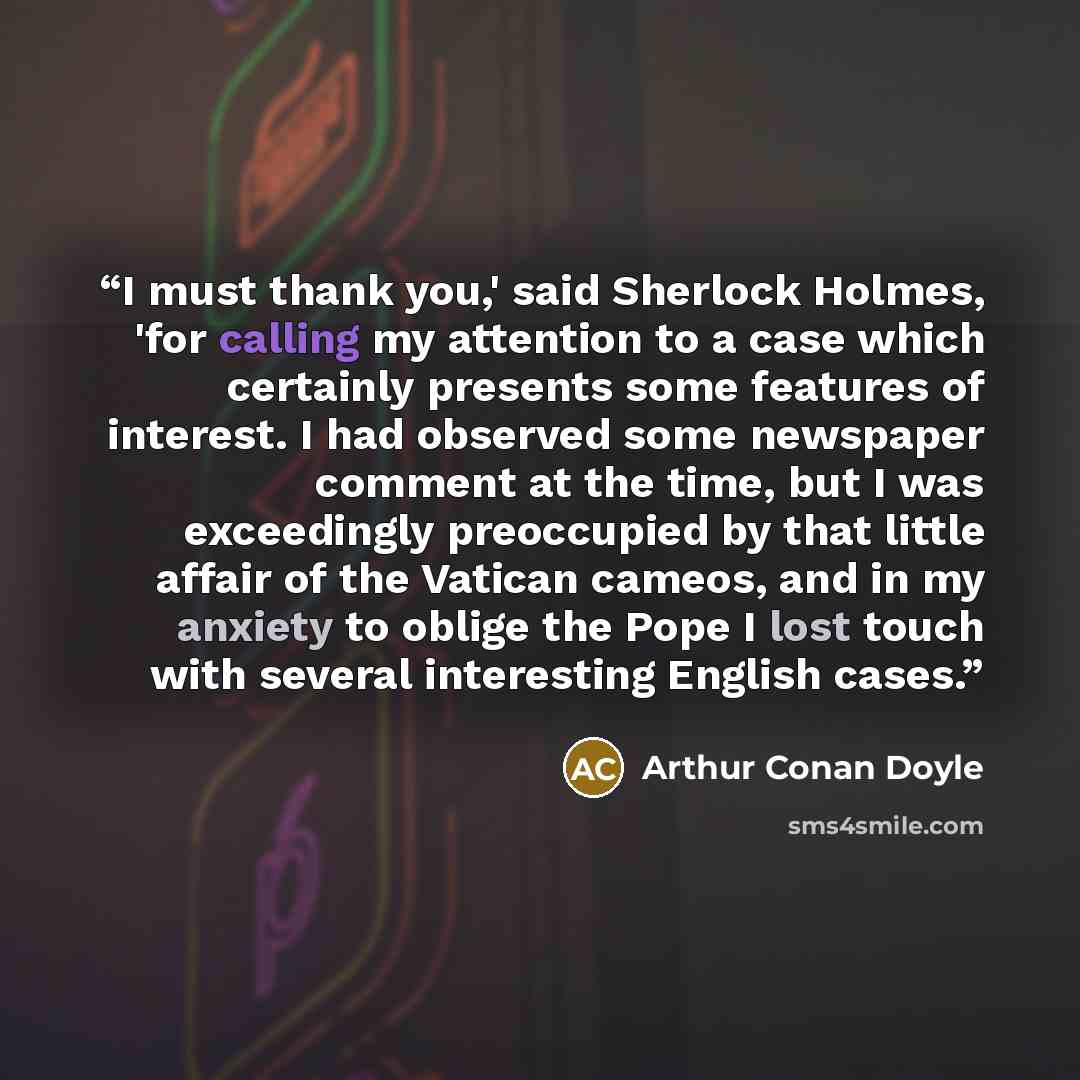 “I must thank you,' said Sherlock Holmes, 'for calling my attention to a case which certainly presents some features of interest. I had observed some newspaper comment at the time, but I was exceedingly preoccupied by that little affair of the Vatican cameos, and in my anxiety to oblige the Pope I…” quote by Arthur Conan Doyle