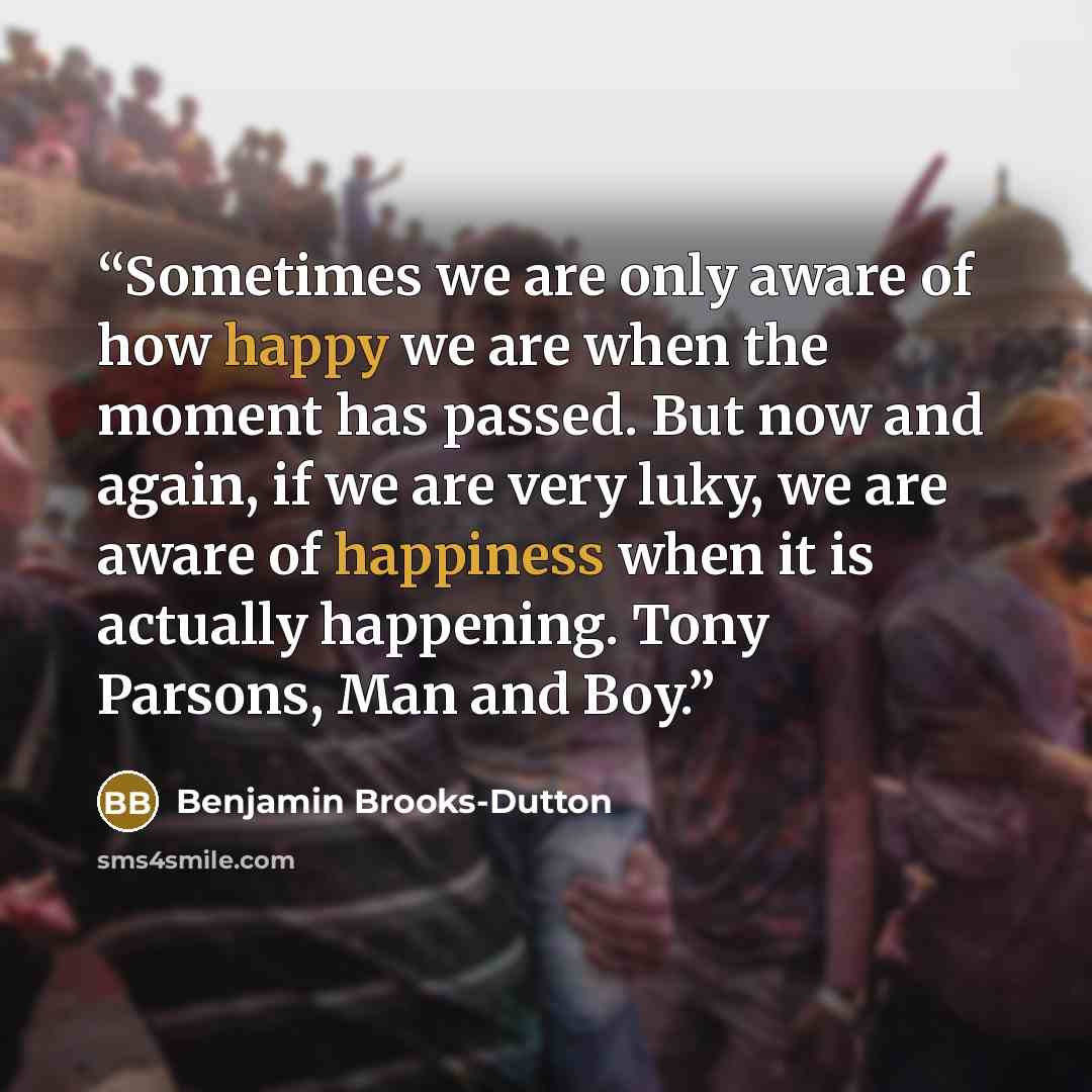 “Sometimes we are only aware of how happy we are when the moment has passed. But now and again, if we are very luky, we are aware of happiness when it is actually happening. Tony Parsons, Man and Boy.” quote by Benjamin Brooks-Dutton