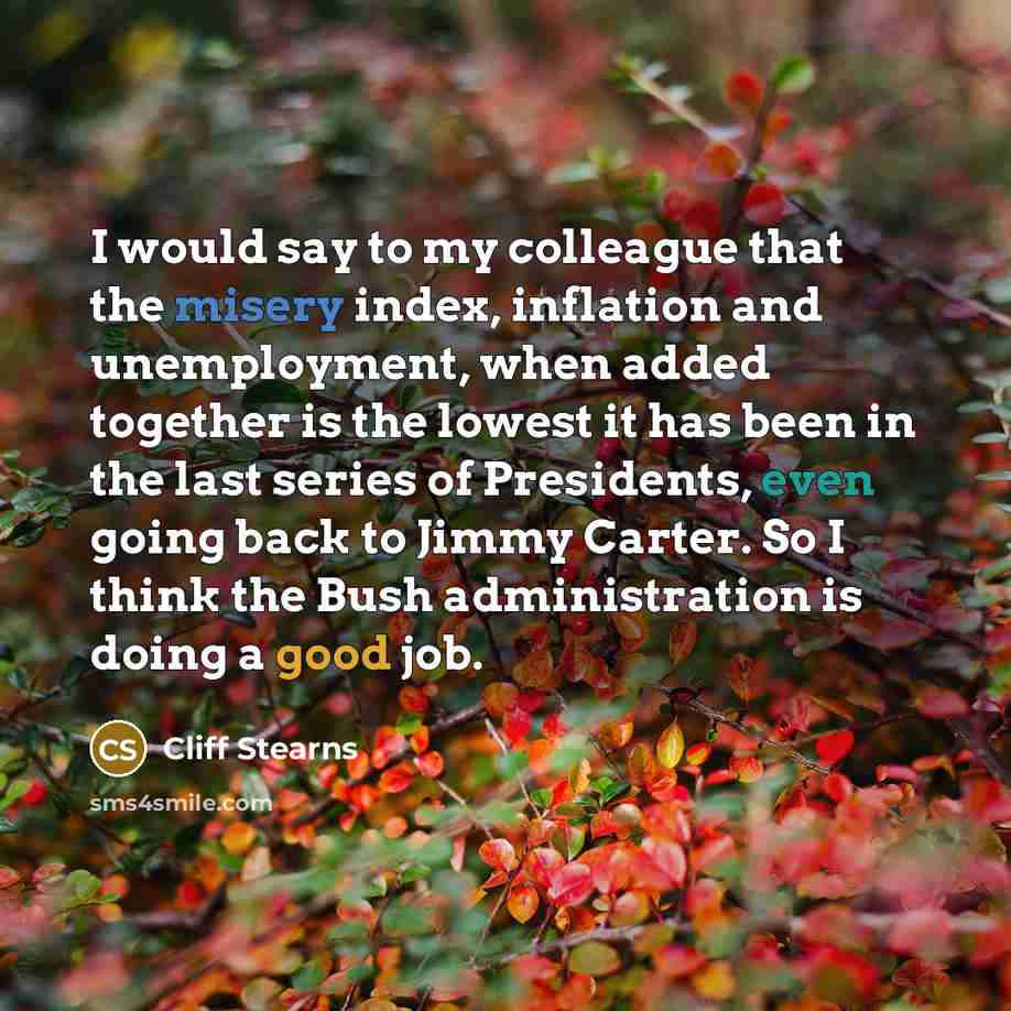 “I would say to my colleague that the misery index, inflation and unemployment, when added together is the lowest it has been in the last series of Presidents, even going back to Jimmy Carter. So I think the Bush administration is doing a good job.” quote by Cliff Stearns