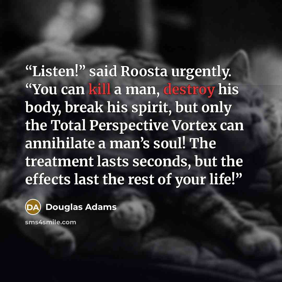 “Listen!” said Roosta urgently. “You can kill a man, destroy his body, break his spirit, but only the Total Perspective Vortex can annihilate a man’s soul! The treatment lasts seconds, but the effects last the rest of your life!” quote by Douglas Adams