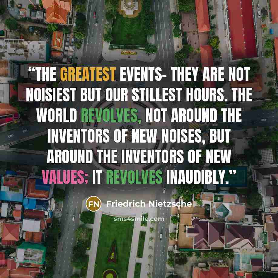 “The greatest events- they are not noisiest but our stillest hours. The world revolves, not around the inventors of new noises, but around the inventors of new values; it revolves inaudibly.” quote by Friedrich Nietzsche