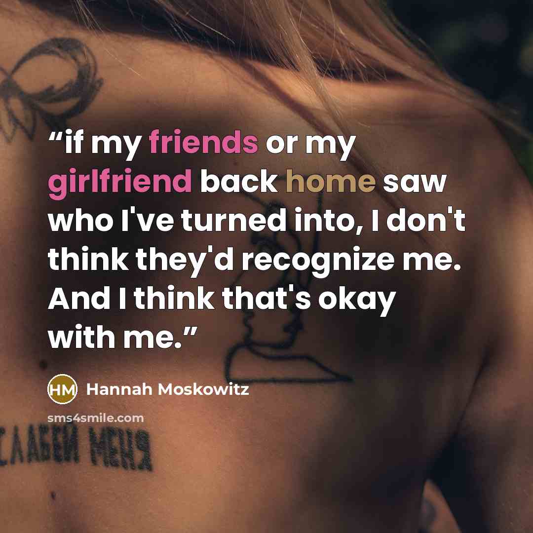 “if my friends or my girlfriend back home saw who I've turned into, I don't think they'd recognize me. And I think that's okay with me.” quote by Hannah Moskowitz