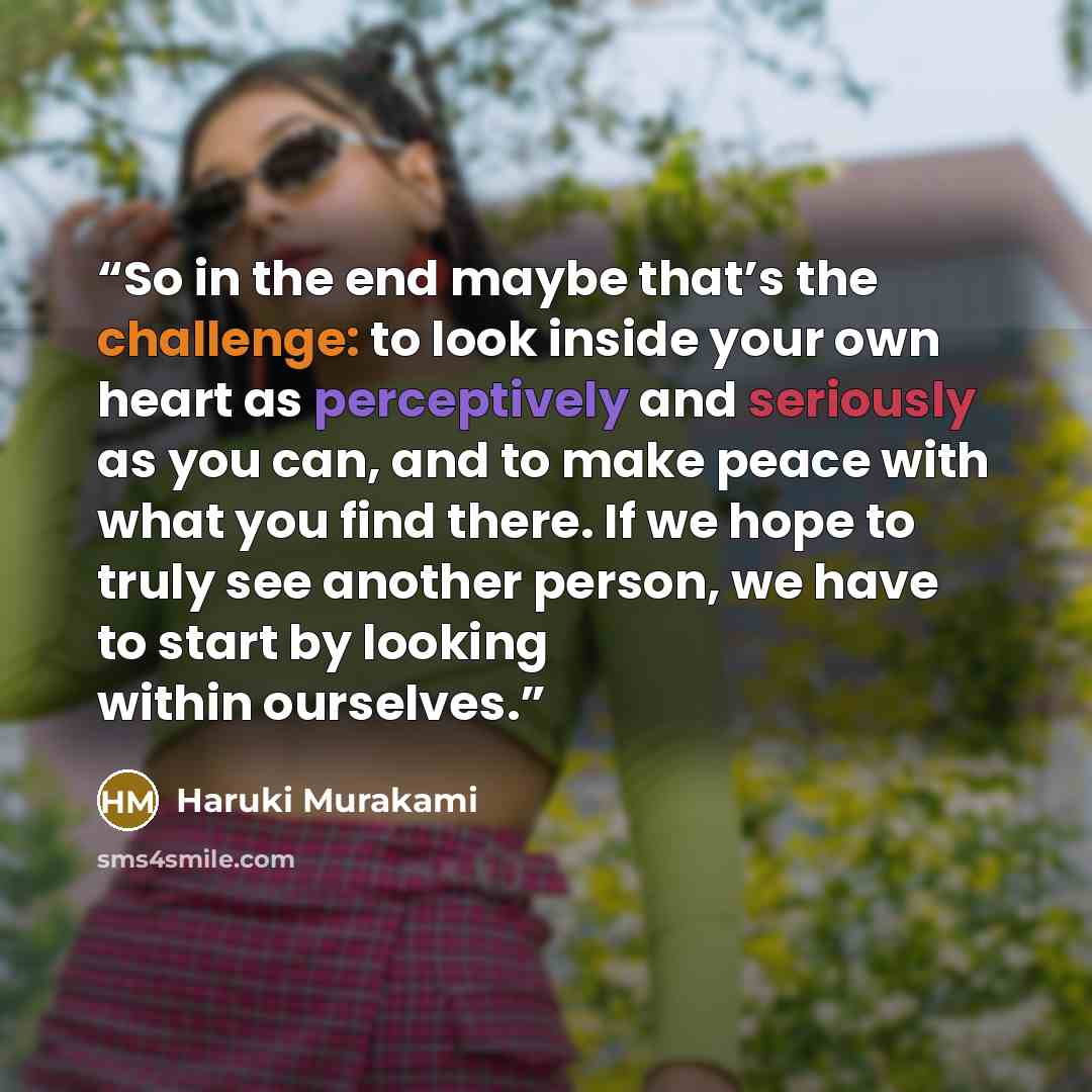 “So in the end maybe that’s the challenge: to look inside your own heart as perceptively and seriously as you can, and to make peace with what you find there. If we hope to truly see another person, we have to start by looking within ourselves.” quote by Haruki Murakami