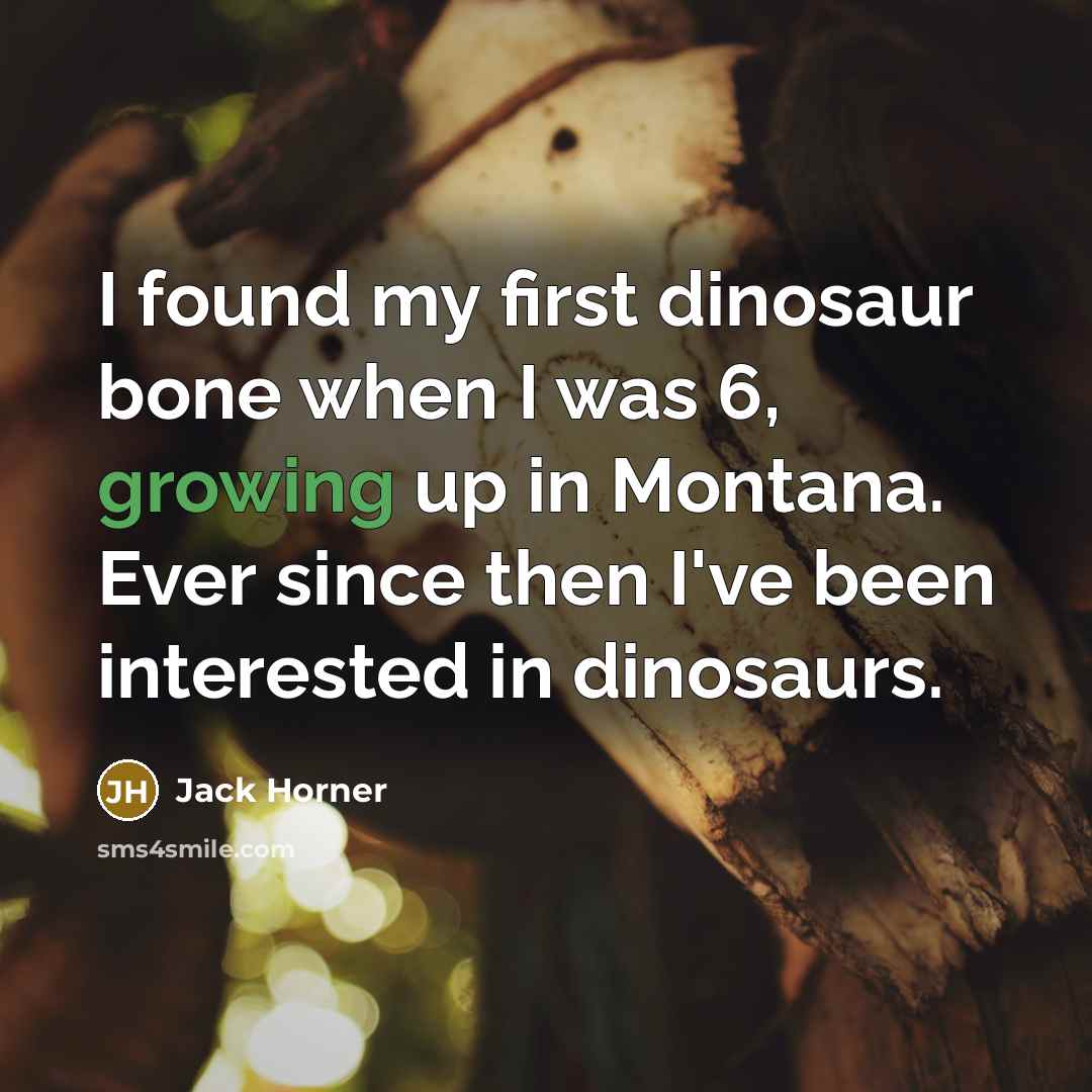 “I found my first dinosaur bone when I was 6, growing up in Montana. Ever since then I've been interested in dinosaurs.” quote by Jack Horner
