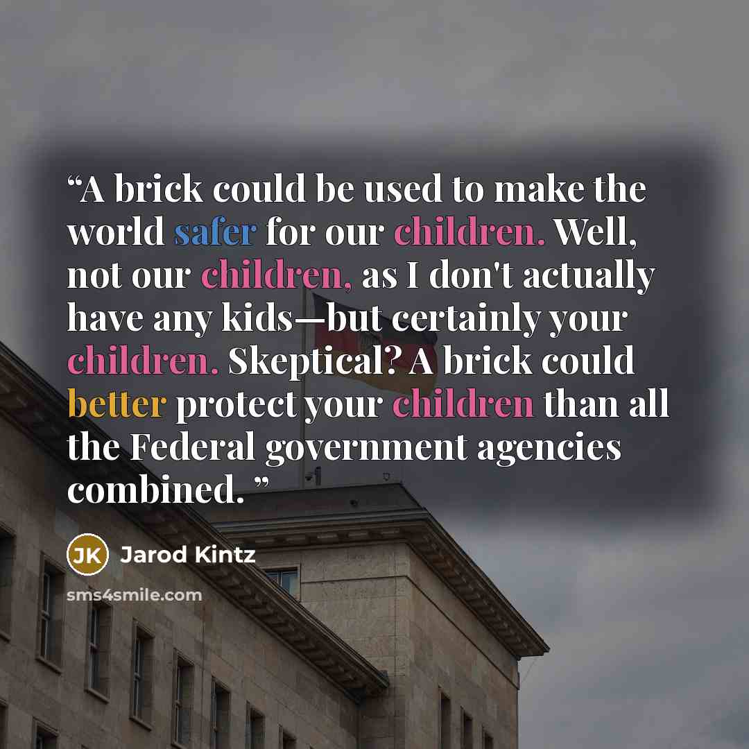 “A brick could be used to make the world safer for our children. Well, not our children, as I don't actually have any kids—but certainly your children. Skeptical? A brick could better protect your children than all the Federal government agencies combined.” quote by Jarod Kintz