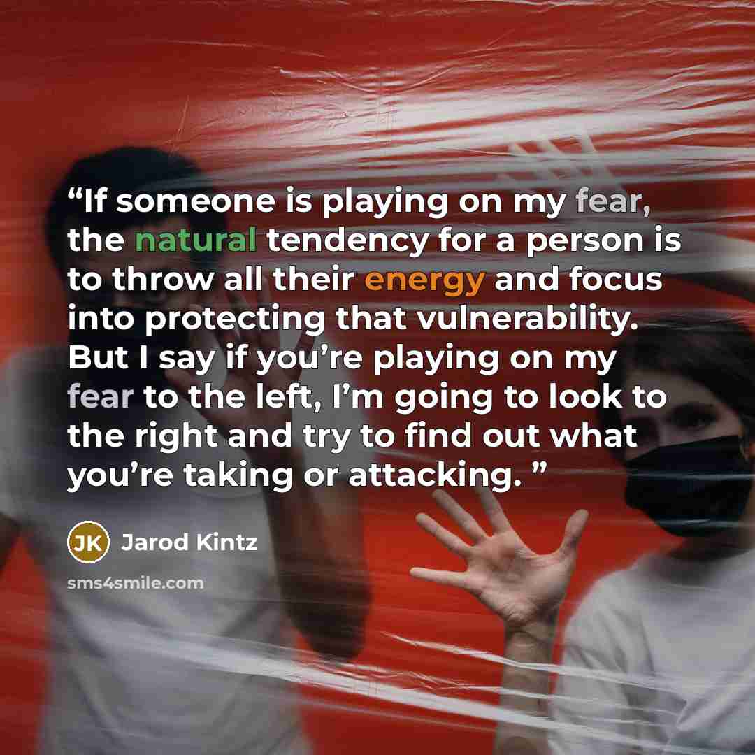 “If someone is playing on my fear, the natural tendency for a person is to throw all their energy and focus into protecting that vulnerability. But I say if you’re playing on my fear to the left, I’m going to look to the right and try to find out what you’re taking or attacking.” quote by Jarod Kintz