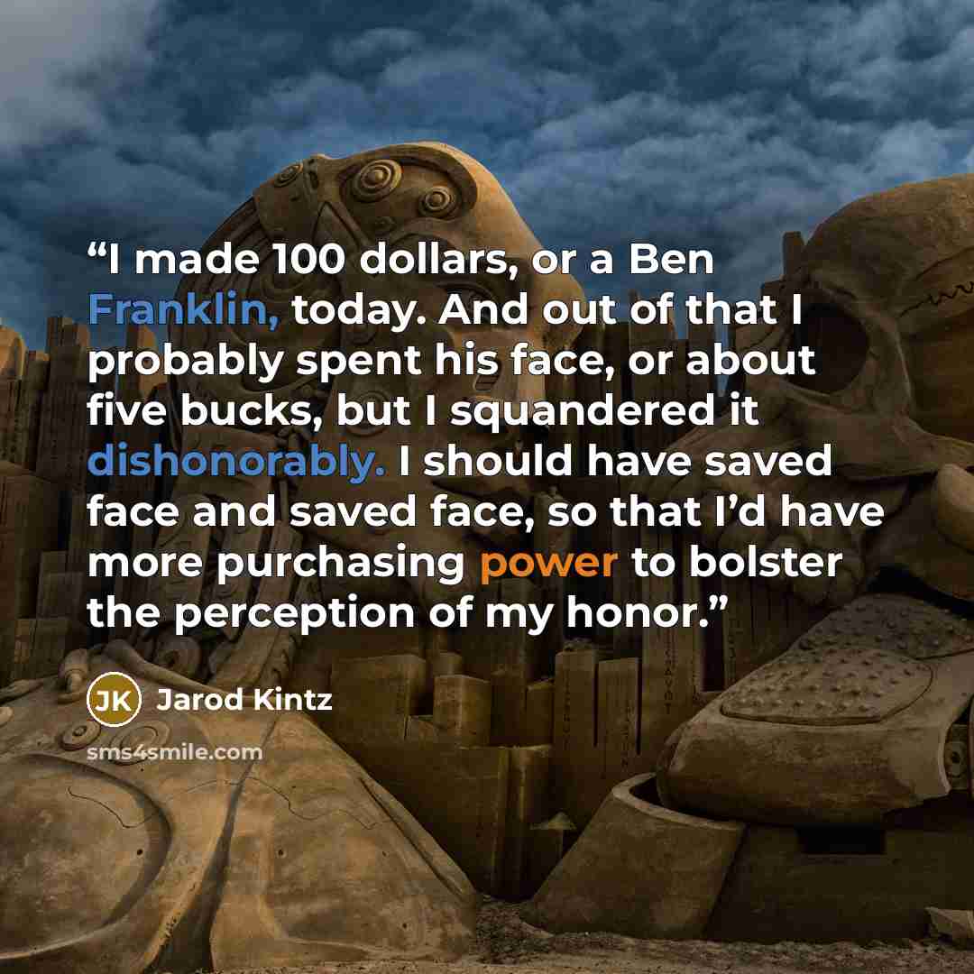 “I made 100 dollars, or a Ben Franklin, today. And out of that I probably spent his face, or about five bucks, but I squandered it dishonorably. I should have saved face and saved face, so that I’d have more purchasing power to bolster the perception of my honor.” quote by Jarod Kintz