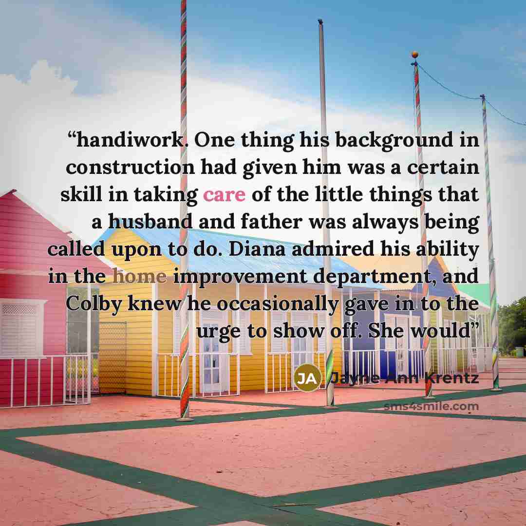 “handiwork. One thing his background in construction had given him was a certain skill in taking care of the little things that a husband and father was always being called upon to do. Diana admired his ability in the home improvement department, and Colby knew he occasionally gave in to the urge…” quote by Jayne Ann Krentz
