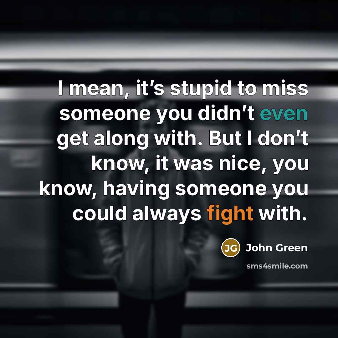 “I mean, it’s stupid to miss someone you didn’t even get along with. But I don’t know, it was nice, you know, having someone you could always fight with.” quote by John Green