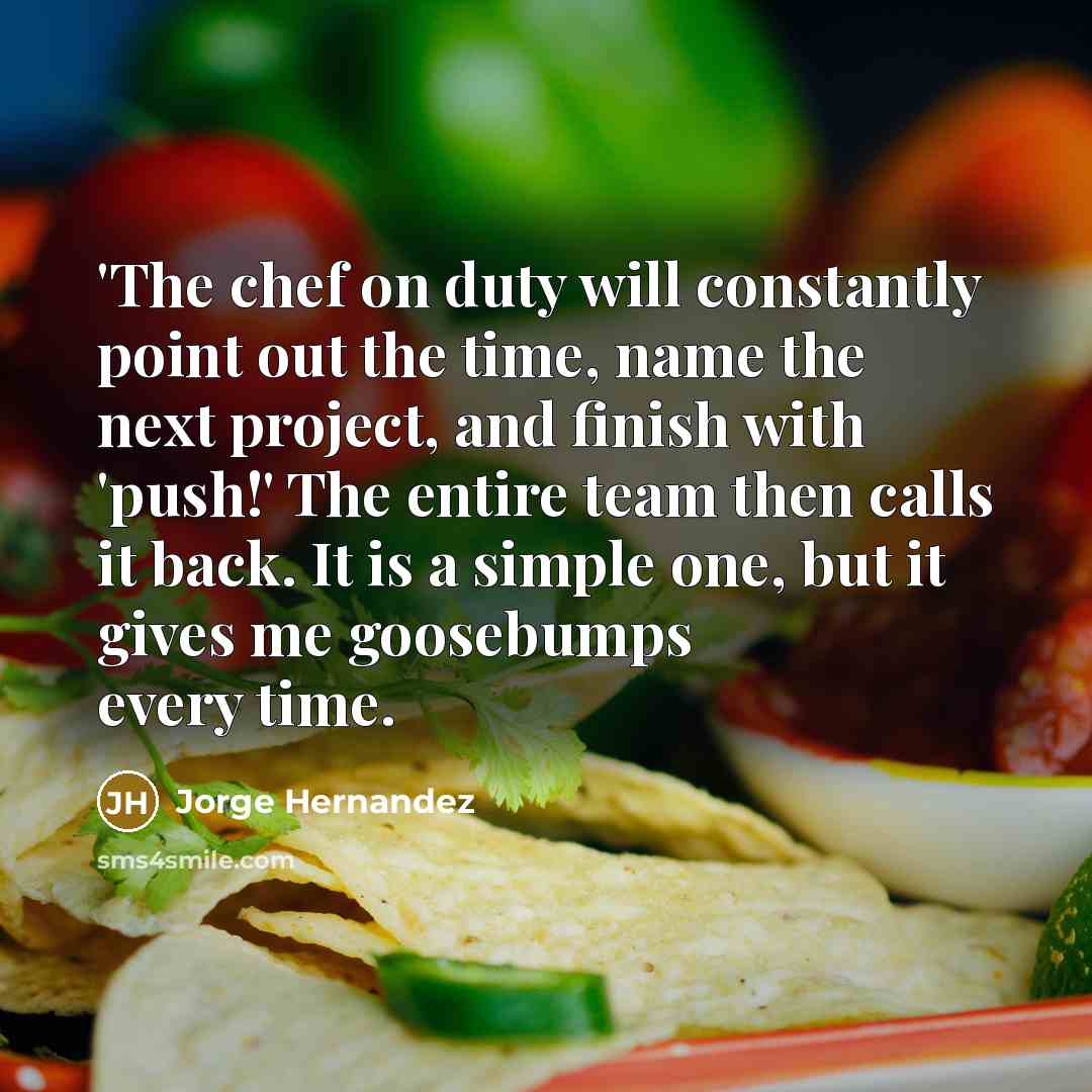“'The chef on duty will constantly point out the time, name the next project, and finish with 'push!' The entire team then calls it back. It is a simple one, but it gives me goosebumps every time.” quote by Jorge Hernandez