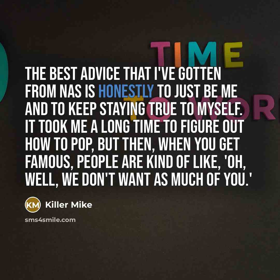 “The best advice that I've gotten from Nas is honestly to just be me and to keep staying true to myself. It took me a long time to figure out how to pop, but then, when you get famous, people are kind of like, 'Oh, well, we don't want as much of you.'” quote by Killer Mike