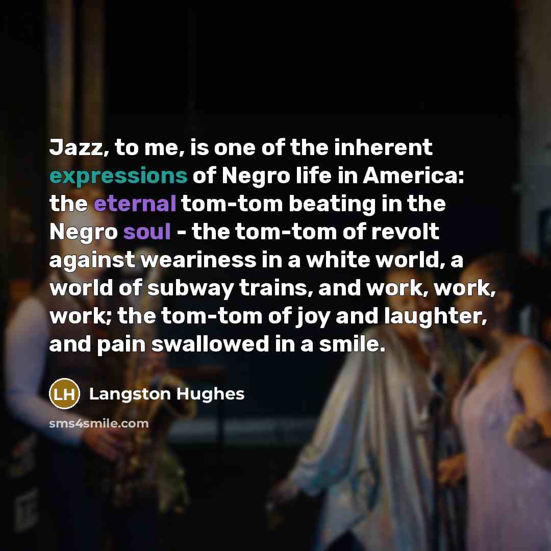 “Jazz, to me, is one of the inherent expressions of Negro life in America: the eternal tom-tom beating in the Negro soul - the tom-tom of revolt against weariness in a white world, a world of subway trains, and work, work, work; the tom-tom of joy and laughter, and pain swallowed in a smile.” quote by Langston Hughes