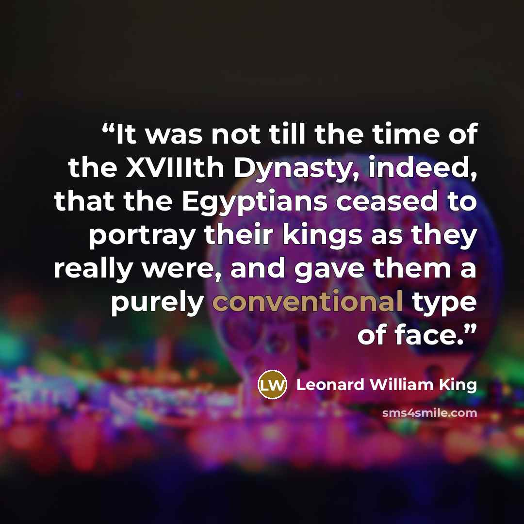 “It was not till the time of the XVIIIth Dynasty, indeed, that the Egyptians ceased to portray their kings as they really were, and gave them a purely conventional type of face.” quote by Leonard William King