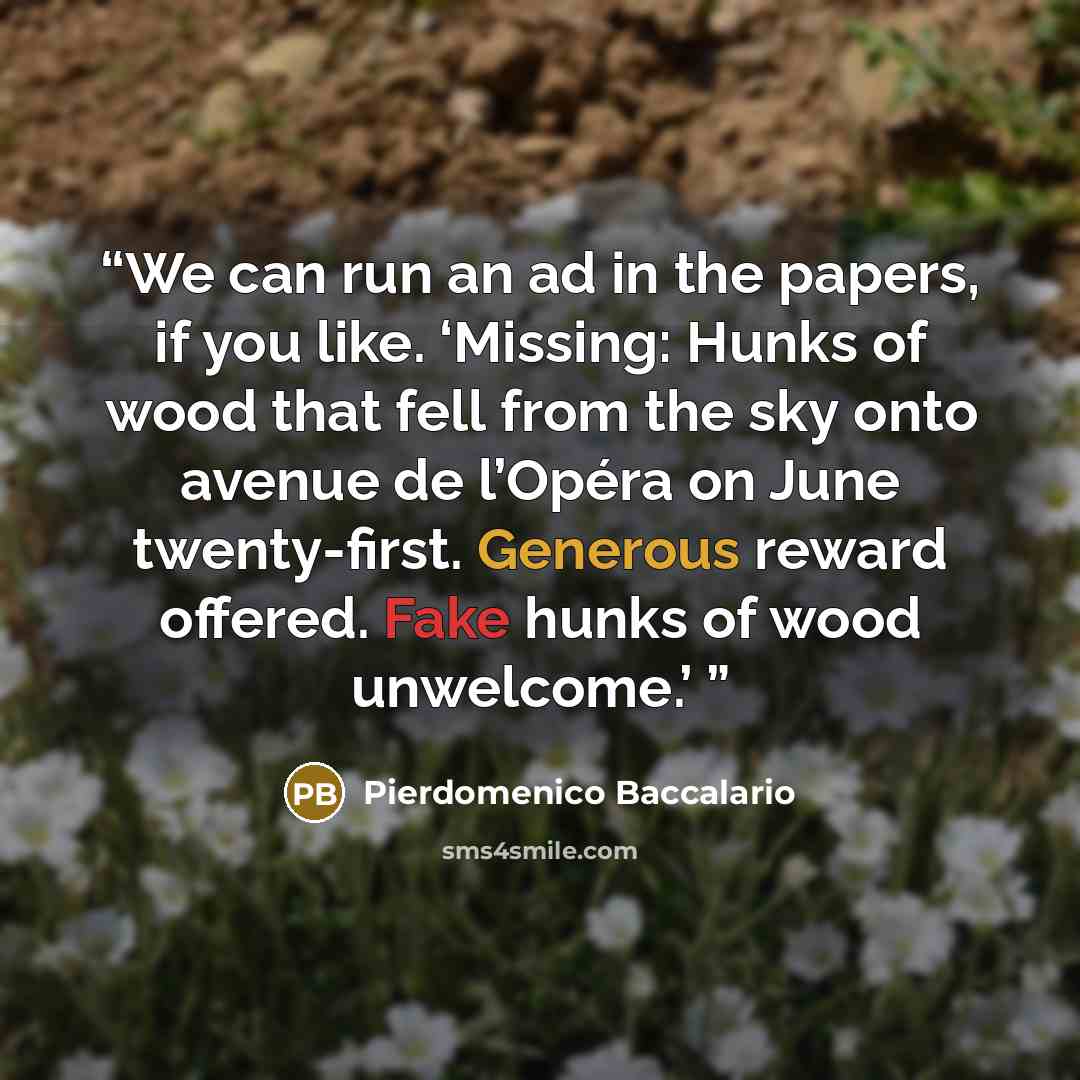 “We can run an ad in the papers, if you like. ‘Missing: Hunks of wood that fell from the sky onto avenue de l’Opéra on June twenty-first. Generous reward offered. Fake hunks of wood unwelcome.’” quote by Pierdomenico Baccalario