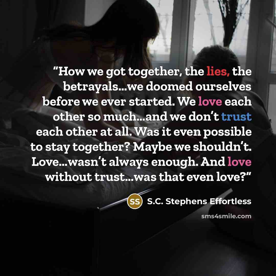 “How we got together, the lies, the betrayals…we doomed ourselves before we ever started. We love each other so much…and we don’t trust each other at all. Was it even possible to stay together? Maybe we shouldn’t. Love…wasn’t always enough. And love without trust…was that even love?” quote by S.C. Stephens Effortless
