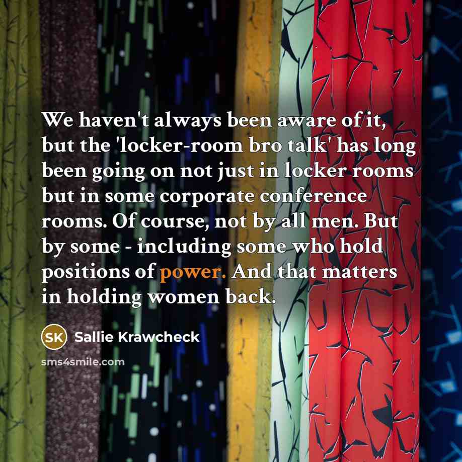 “We haven't always been aware of it, but the 'locker-room bro talk' has long been going on not just in locker rooms but in some corporate conference rooms. Of course, not by all men. But by some - including some who hold positions of power. And that matters in holding women back.” quote by Sallie Krawcheck