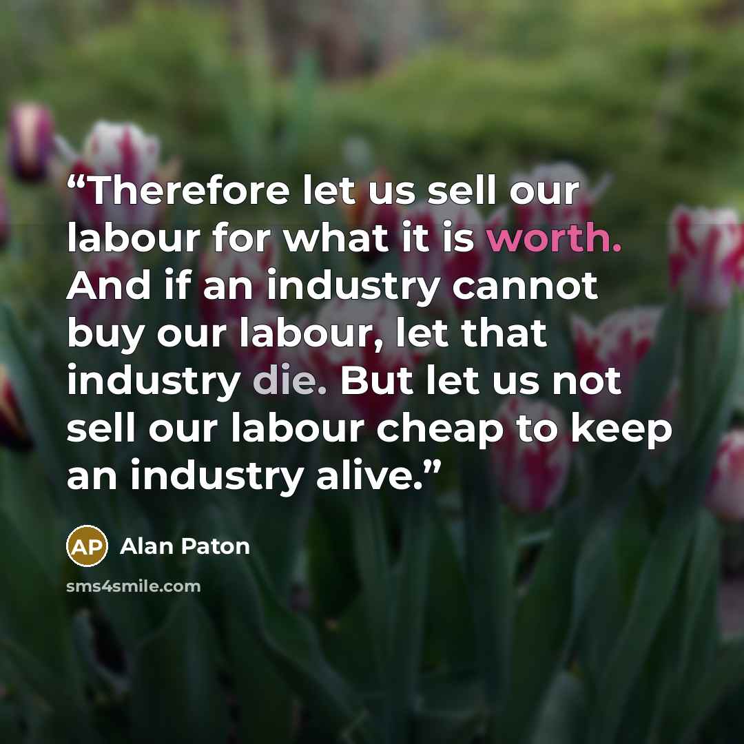 “Therefore let us sell our labour for what it is worth. And if an industry cannot buy our labour, let that industry die. But let us not sell our labour cheap to keep an industry alive.” quote by Alan Paton