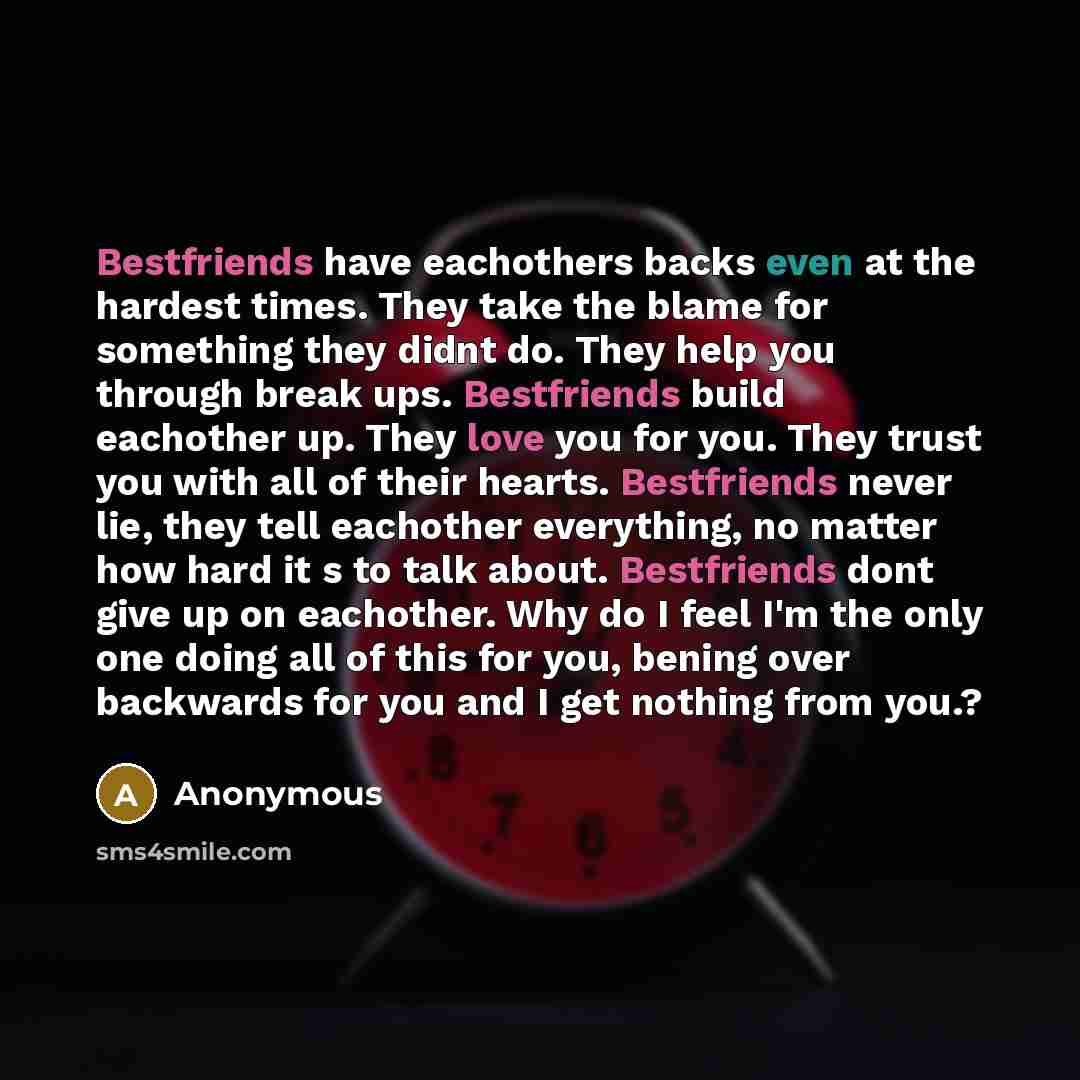 “Bestfriends have eachothers backs even at the hardest times. They take the blame for something they didnt do. They help you through break ups. Bestfriends build eachother up. They love you for you. They trust you with all of their hearts. Bestfriends never lie, they tell eachother everything, no…” quote by Anonymous