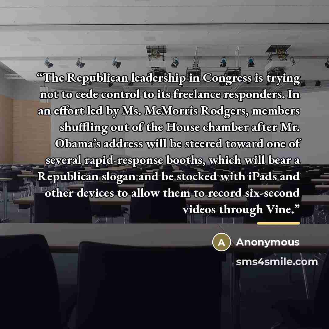 “The Republican leadership in Congress is trying not to cede control to its freelance responders. In an effort led by Ms. McMorris Rodgers, members shuffling out of the House chamber after Mr. Obama’s address will be steered toward one of several rapid-response booths, which will bear a Republican…” quote by Anonymous
