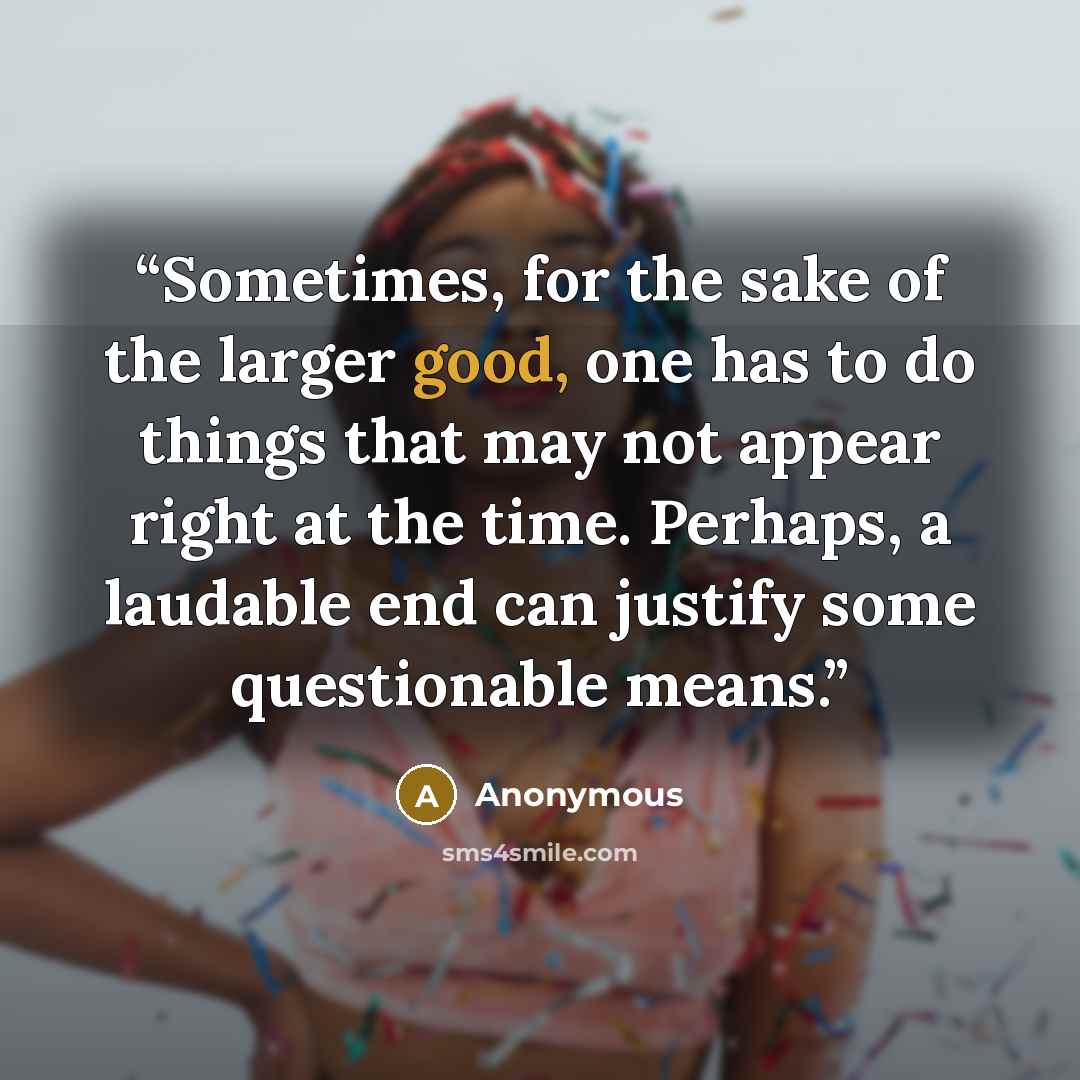 “Sometimes, for the sake of the larger good, one has to do things that may not appear right at the time. Perhaps, a laudable end can justify some questionable means.” quote by Anonymous