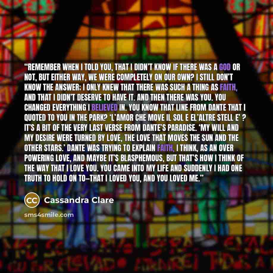 “Remember when I told you, that I didn’t know if there was a God or not, but either way, we were completely on our own? I still don’t know the answer; I only knew that there was such a thing as faith, and that I didn’t deserve to have it. And then there was you. You changed everything I believed…” quote by Cassandra Clare