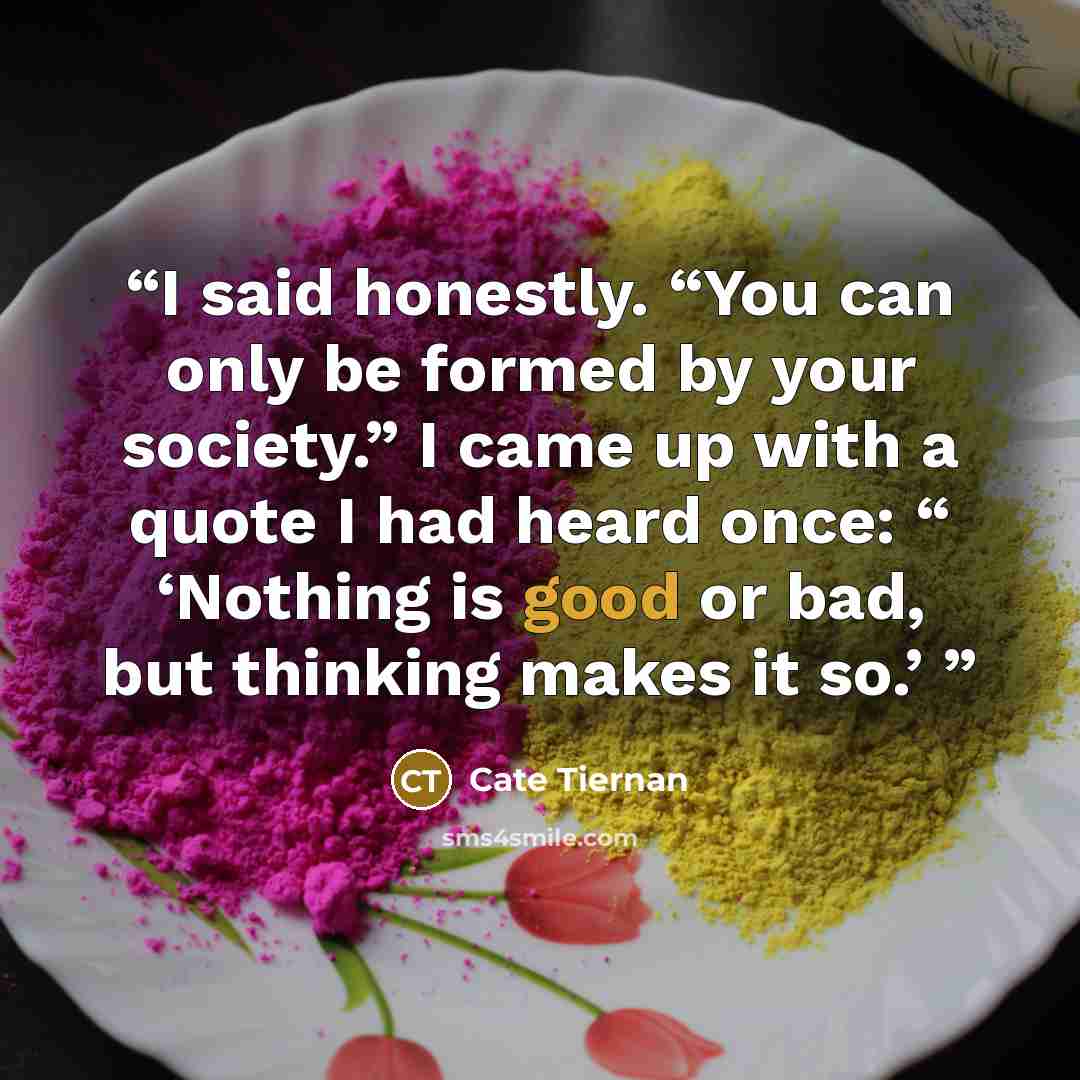 “I said honestly. “You can only be formed by your society.” I came up with a quote I had heard once: “ ‘Nothing is good or bad, but thinking makes it so.’” quote by Cate Tiernan